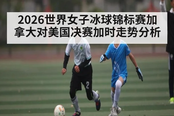 2026世界女子冰球锦标赛加拿大对美国决赛加时走势分析