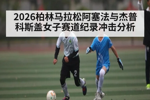 2026柏林马拉松阿塞法与杰普科斯盖女子赛道纪录冲击分析